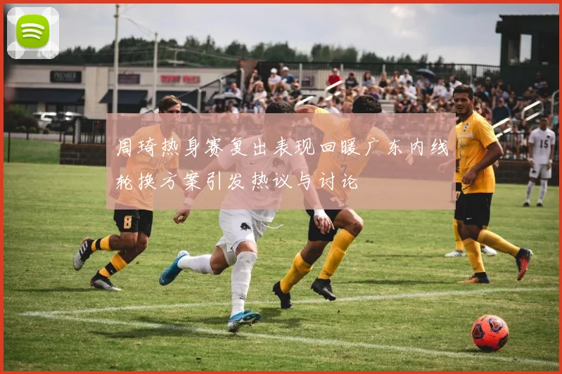 周琦热身赛复出表现回暖广东内线轮换方案引发热议与讨论