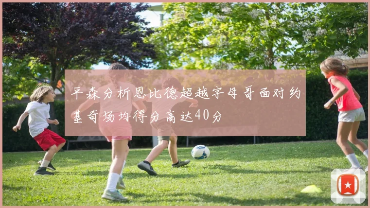 平森分析恩比德超越字母哥面对约基奇场均得分高达40分