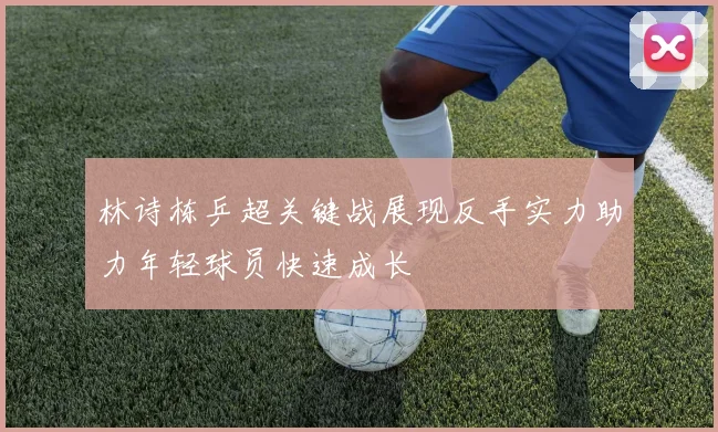 林诗栋乒超关键战展现反手实力助力年轻球员快速成长