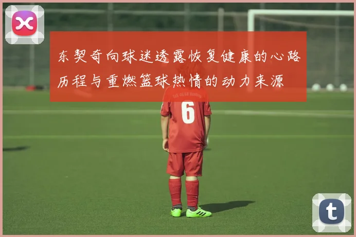 东契奇向球迷透露恢复健康的心路历程与重燃篮球热情的动力来源