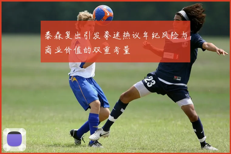 泰森复出引发拳迷热议年纪风险与商业价值的双重考量