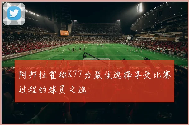 阿邦拉霍称K77为最佳选择享受比赛过程的球员之选