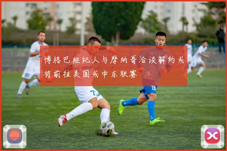 博格巴经纪人与摩纳哥洽谈解约或将前往美国或中东联赛
